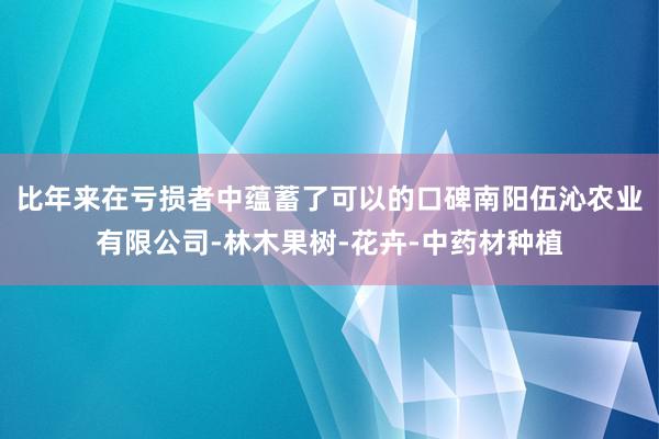 比年来在亏损者中蕴蓄了可以的口碑南阳伍沁农业有限公司-林木果树-花卉-中药材种植